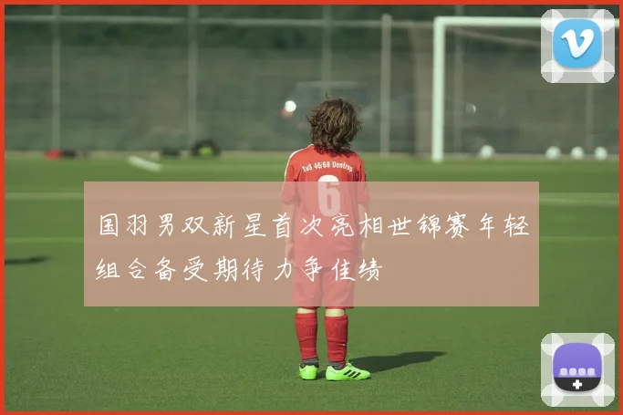 国羽男双新星首次亮相世锦赛年轻组合备受期待力争佳绩