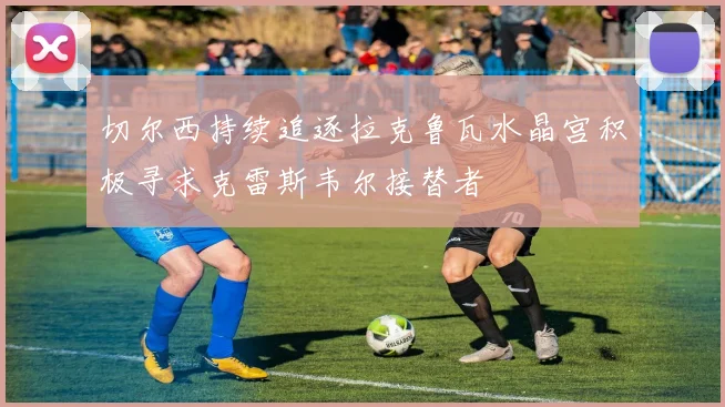 切尔西持续追逐拉克鲁瓦水晶宫积极寻求克雷斯韦尔接替者