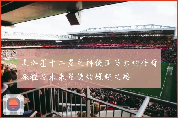 美加墨十二星之神使亚马尔的传奇旅程与未来星使的崛起之路