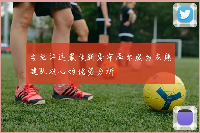 名记评选最佳新秀布泽尔成为灰熊建队核心的优势分析