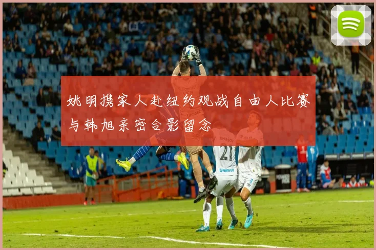 姚明携家人赴纽约观战自由人比赛与韩旭亲密合影留念