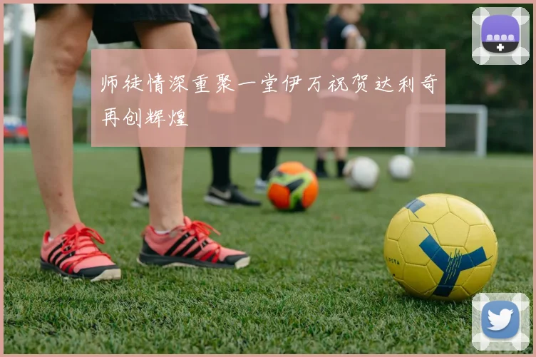师徒情深重聚一堂伊万祝贺达利奇再创辉煌