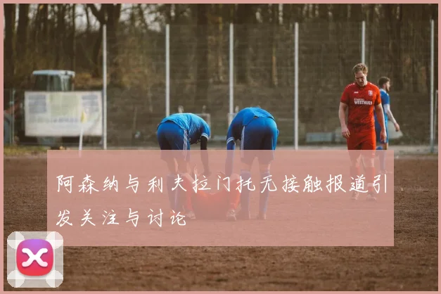 阿森纳与利夫拉门托无接触报道引发关注与讨论