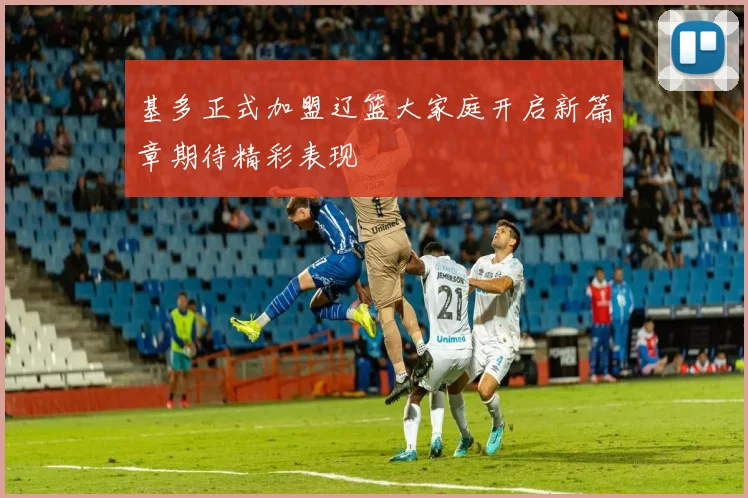基多正式加盟辽篮大家庭开启新篇章期待精彩表现