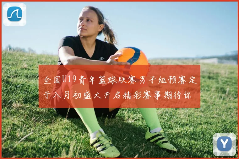 全国U19青年篮球联赛男子组预赛定于八月初盛大开启精彩赛事期待你的参与