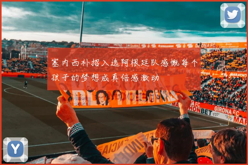 塞内西补招入选阿根廷队感慨每个孩子的梦想成真倍感激动