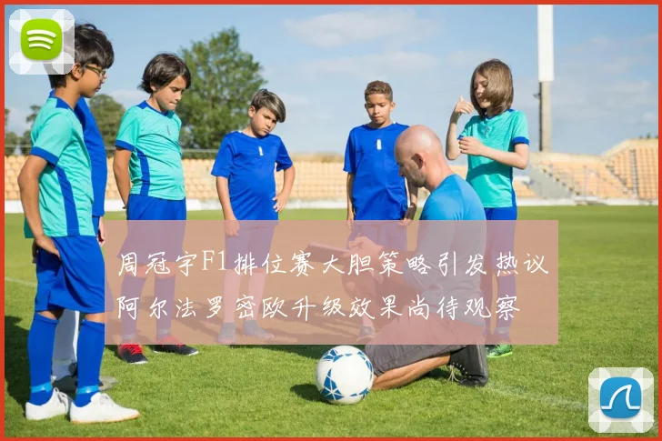 周冠宇F1排位赛大胆策略引发热议阿尔法罗密欧升级效果尚待观察