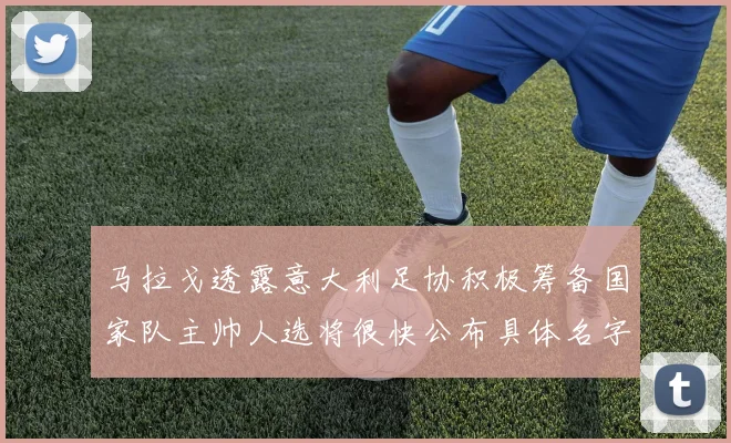 马拉戈透露意大利足协积极筹备国家队主帅人选将很快公布具体名字