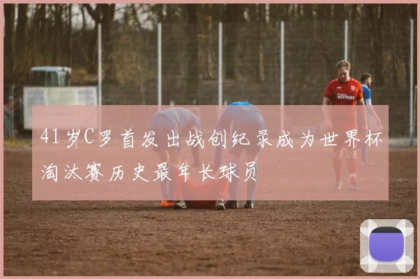 41岁C罗首发出战创纪录成为世界杯淘汰赛历史最年长球员