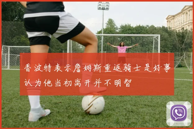香波特表示詹姆斯重返骑士是好事认为他当初离开并不明智