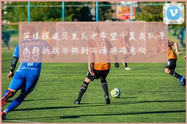 英媒报道贝里瓦尔希望今夏离队寻求新挑战与热刺沟通明确意向