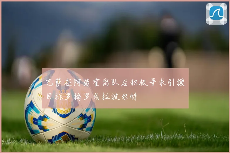 巴萨在阿劳霍离队后积极寻求引援目标罗梅罗或拉波尔特