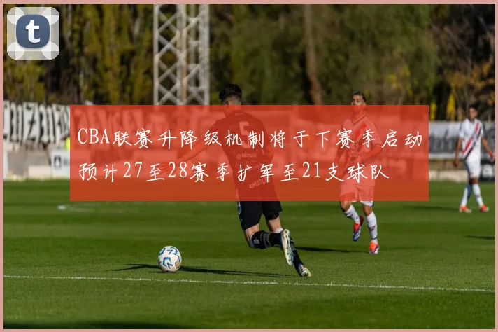CBA联赛升降级机制将于下赛季启动预计27至28赛季扩军至21支球队