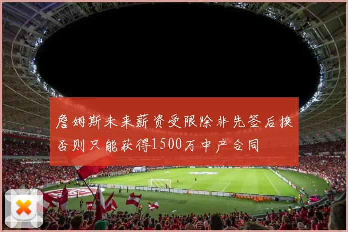 詹姆斯未来薪资受限除非先签后换否则只能获得1500万中产合同