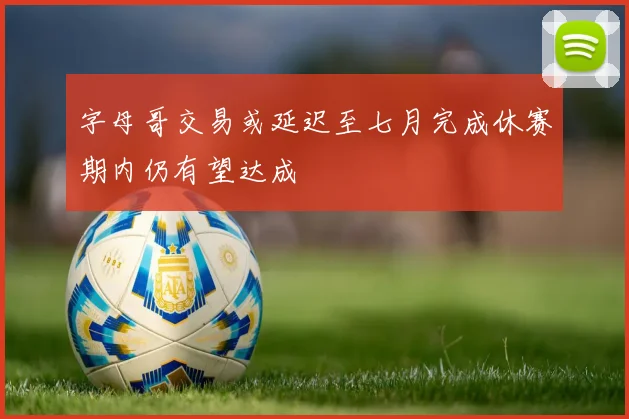 字母哥交易或延迟至七月完成休赛期内仍有望达成