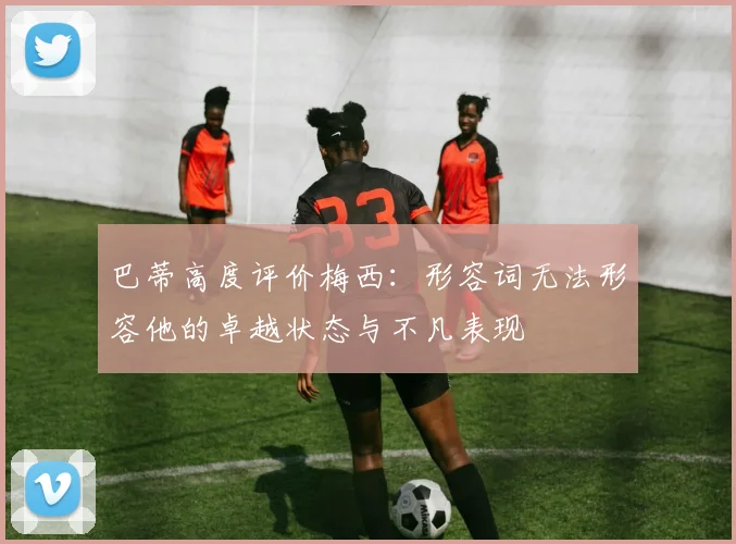 巴蒂高度评价梅西：形容词无法形容他的卓越状态与不凡表现