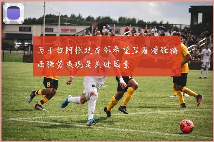 马卡称阿根廷夺冠希望显著增强梅西强势表现是关键因素