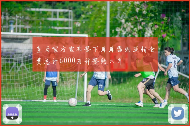 皇马官方宣布签下库库雷利亚转会费总计6000万并签约六年