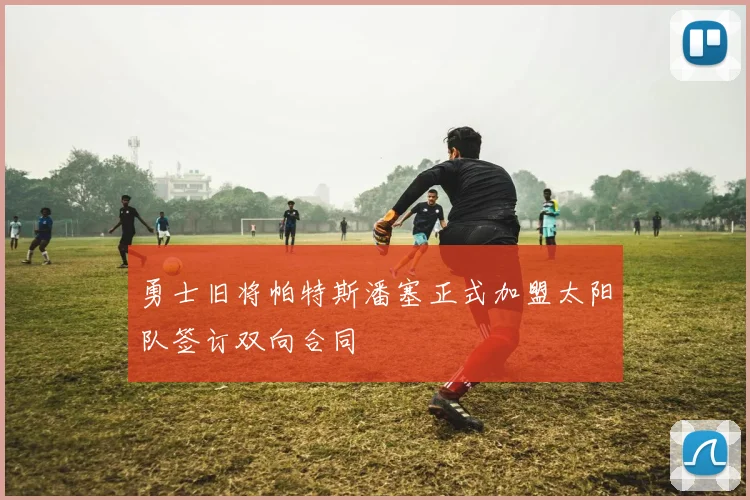 勇士旧将帕特斯潘塞正式加盟太阳队签订双向合同