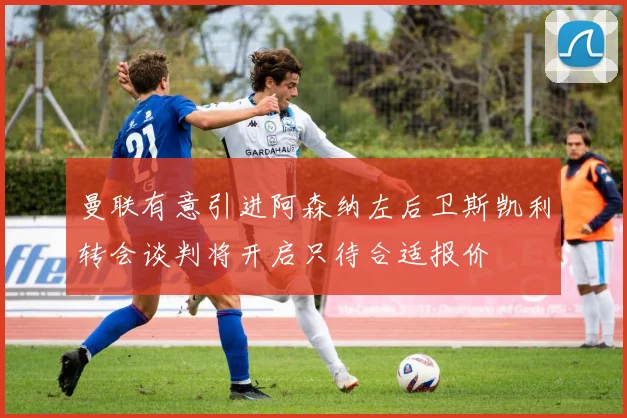 曼联有意引进阿森纳左后卫斯凯利转会谈判将开启只待合适报价